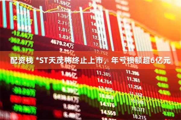 配资栈 *ST天茂将终止上市，年亏损额超6亿元