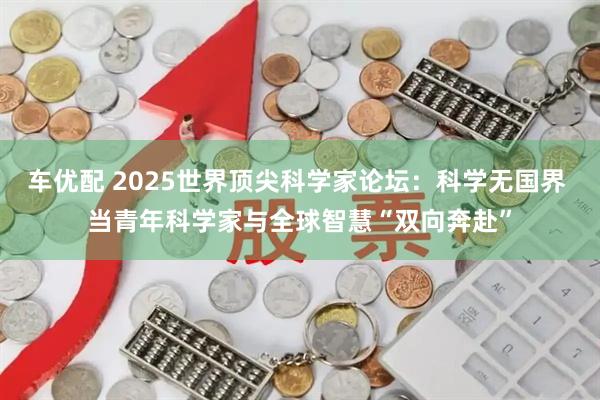 车优配 2025世界顶尖科学家论坛：科学无国界 当青年科学家与全球智慧“双向奔赴”