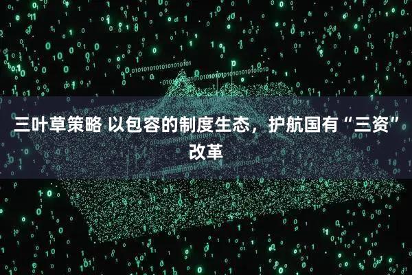 三叶草策略 以包容的制度生态，护航国有“三资”改革