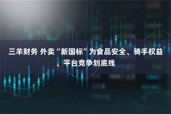 三羊财务 外卖“新国标”为食品安全、骑手权益、平台竞争划底线