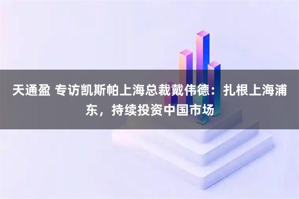 天通盈 专访凯斯帕上海总裁戴伟德：扎根上海浦东，持续投资中国市场