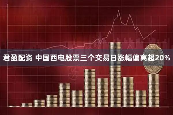 君盈配资 中国西电股票三个交易日涨幅偏离超20%