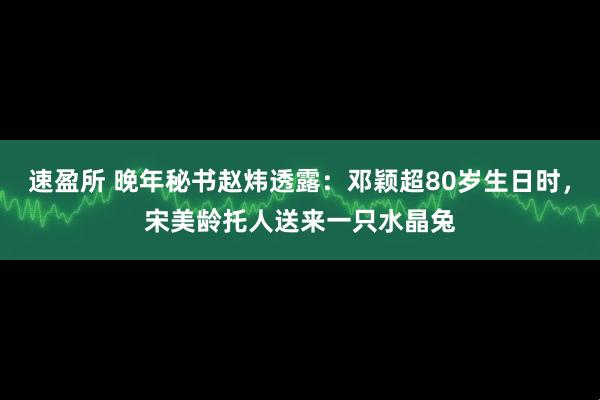 速盈所 晚年秘书赵炜透露：邓颖超80岁生日时，宋美龄托人送来一只水晶兔