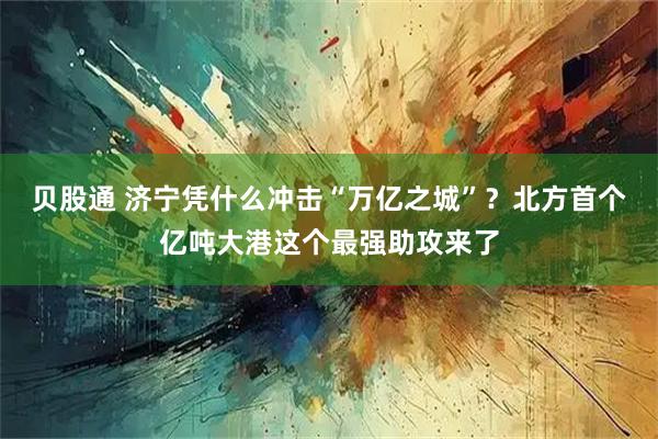 贝股通 济宁凭什么冲击“万亿之城”？北方首个亿吨大港这个最强助攻来了