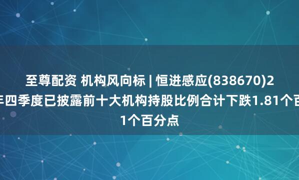 至尊配资 机构风向标 | 恒进感应(838670)2024年四季度已披露前十大机构持股比例合计下跌1.81个百分点