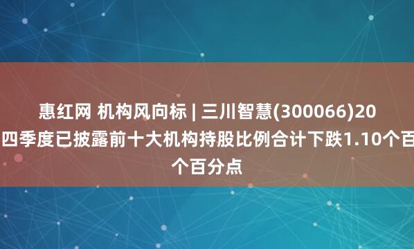 惠红网 机构风向标 | 三川智慧(300066)2024年四季度已披露前十大机构持股比例合计下跌1.10个百分点