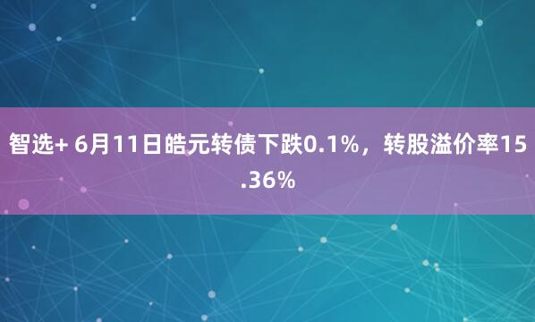 智选+ 6月11日皓元转债下跌0.1%，转股溢价率15.36%