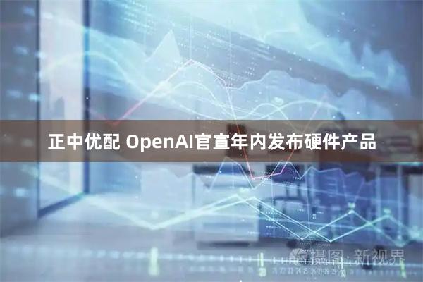 正中优配 OpenAI官宣年内发布硬件产品