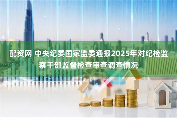 配资网 中央纪委国家监委通报2025年对纪检监察干部监督检查审查调查情况