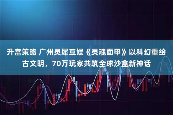 升富策略 广州灵犀互娱《灵魂面甲》以科幻重绘古文明，70万玩家共筑全球沙盒新神话