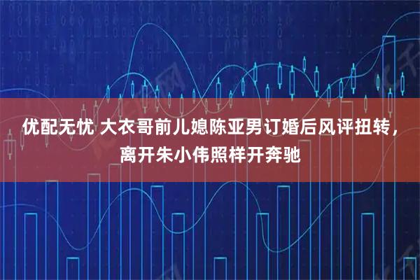 优配无忧 大衣哥前儿媳陈亚男订婚后风评扭转，离开朱小伟照样开奔驰