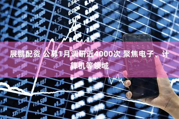 展鵬配资 公募1月调研近4000次 聚焦电子、计算机等领域