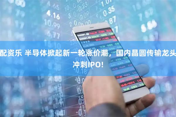 配资乐 半导体掀起新一轮涨价潮，国内晶圆传输龙头冲刺IPO!