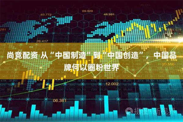 尚竞配资 从“中国制造”到“中国创造”，中国品牌何以圈粉世界